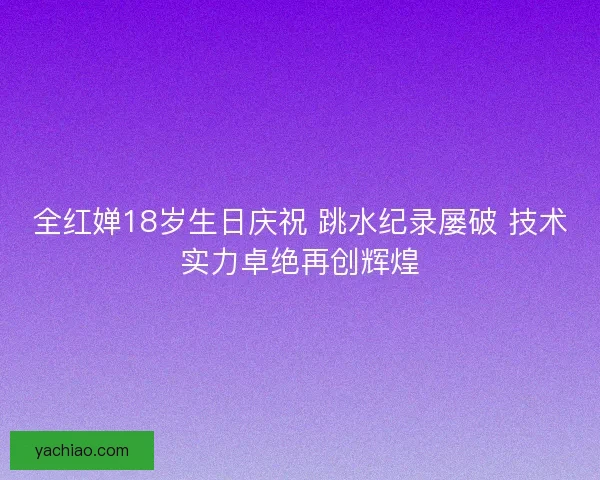 全红婵18岁生日庆祝 跳水纪录屡破 技术实力卓绝再创辉煌