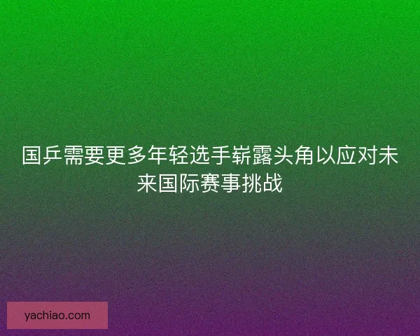 国乒需要更多年轻选手崭露头角以应对未来国际赛事挑战
